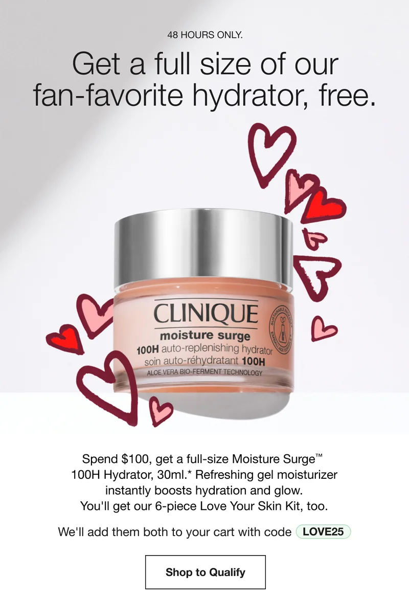 48 HOURS ONLY. | Get a full size of our fan-favorite hydrator, free. | Spend $100, get a full-size Moisture Surge™ 100H Hydrator, 30ml.* Refreshing gel moisturizer instantly boosts hydration and glow. You'll get our 6-piece Love Your Skin Kit, too. | We'll add them both to your cart with code discount code | Shop to Qualify