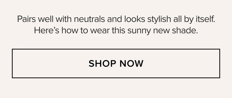 Pairs well with neutrals and looks stylish all by itself. Here's how to wear this sunny new shade. SHOP NOW