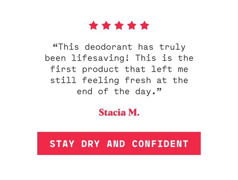“This deodorant has truly been lifesaving! This is the first product that left me still feeling fresh at the end of the day.” Stacia M. Stay Dry And Confident
