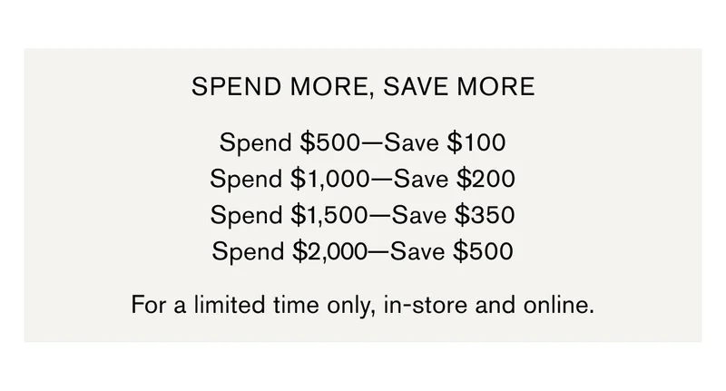 SPEND MORE, SAVE MORE  Spend $500—Save $100 Spend $1,000—Save $200 Spend $1,500—Save $350 Spend $2,000—Save $500 | For a limited time only, in-store and online.