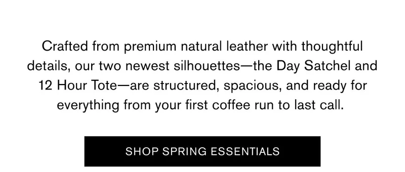 Crafted from premium natural leather with thoughtful details, our two newest silhouettes—the Day Satchel and 12 Hour Tote—are structured, spacious, and ready for everything from your first coffee run to last call. | SHOP SPRING ESSENTIALS
