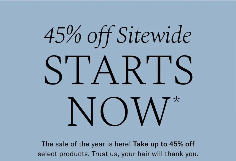 Up to 45% Off Sitewide STARTS NOW* | The sale of the year is here! Take up to 45% off select products. Trust us, your hair will thank you.