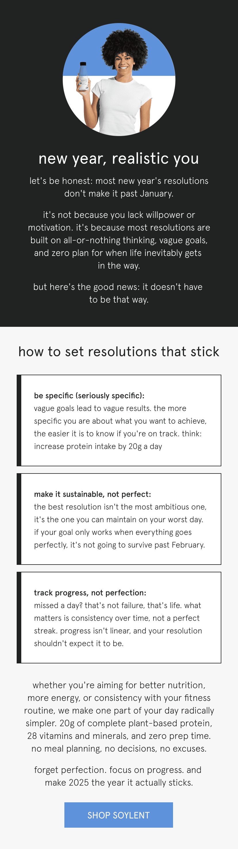 new year, realistic you   let's be honest: most new year's resolutions don't make it past January.      it's not because you lack willpower or motivation. it's because most resolutions are built on all-or-nothing thinking, vague goals, and zero plan for when life inevitably gets in the way.   but here's the good news: it doesn't have to be that way.      how to set resolutions that stick   be specific (seriously specific): vague goals lead to vague results. the more specific you are about what you want to achieve, the easier it is to know if you're on track. think: increase protein intake by 20g a day   make it sustainable, not perfect: the best resolution isn't the most ambitious one, it's the one you can maintain on your worst day. if your goal only works when everything goes perfectly, it's not going to survive past February.   track progress, not perfection: missed a day? that's not failure, that's life. what matters is consistency over time, not a perfect streak. progress isn't linear, and your resolution shouldn't expect it to be.      whether you're aiming for better nutrition, more energy, or consistency with your fitness routine, we make one part of your day radically simpler. 20g of complete plant-based protein, 28 vitamins and minerals, and zero prep time. no meal planning, no decisions, no excuses.   forget perfection. focus on progress. and make 2025 the year it actually sticks.