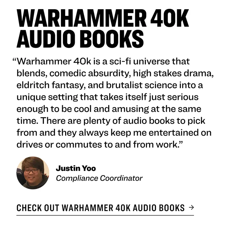Warhammer 40k Audio Books “Warhammer 40k is a sci-fi universe that blends, comedic absurdity, high stakes drama, eldritch fantasy, and brutalist science into a unique setting that takes itself just serious enough to be cool and amusing at the same time. There are plenty of audio books to pick from and they always keep me entertained on drives or commutes to and from work.” Justin Yoo Compliance Coordinator&nbsp; Check out Warhammer 40k Audio Books