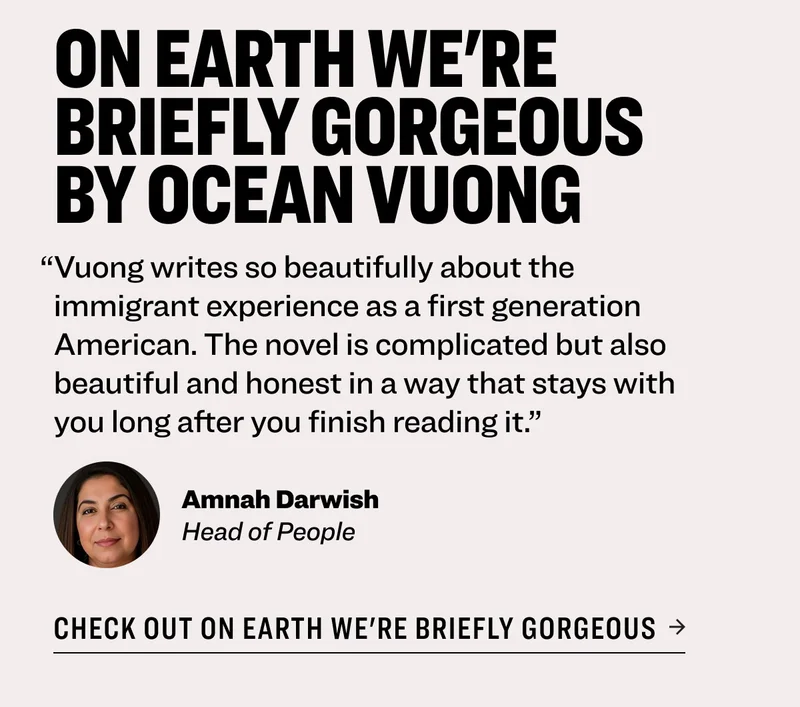 On Earth We're Briefly Gorgeous by Ocean Vuong “Vuong writes so beautifully about the immigrant experience as a first generation American. The novel is complicated but also beautiful and honest in a way that stays with you long after you finish reading it.” Amnah Darwish&nbsp; Head of People Check out On Earth We're Briefly Gorgeous