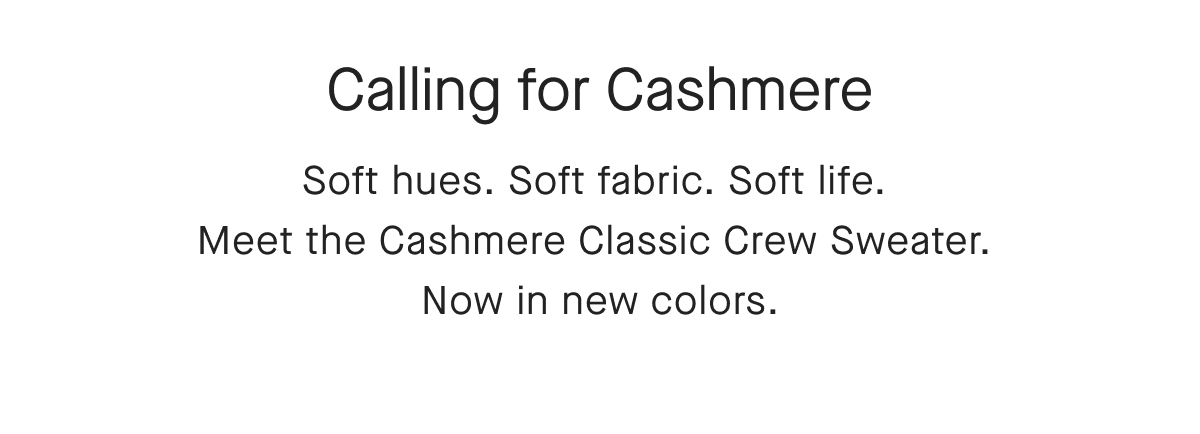Calling for Cashmere Soft hues. Soft fabric. Soft life. Meet the Cashmere Classic Crew Sweater. Now in new colors.
