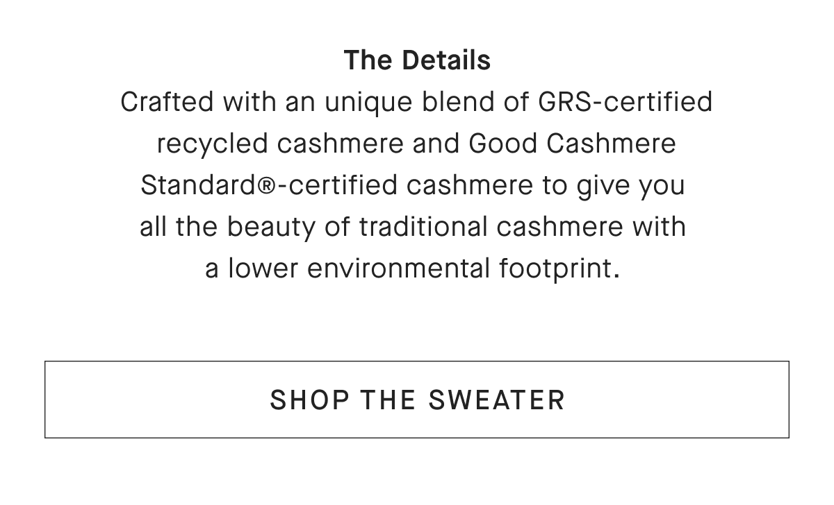 The Details Crafted with an unique blend of GRS-certified recycled cashmere and Good Cashmere Standard@-certified cashmere to give you all the beauty of traditional cashmere with a lower environmental footprint. [SHOP THE SWEATER]