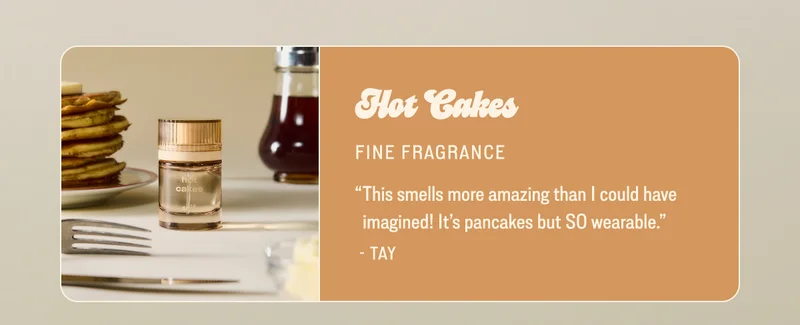 hot cakes FINE FRAGRANCE “This smells more amazing than I could have imagined! It’s pancakes but SO wearable.” - Tay