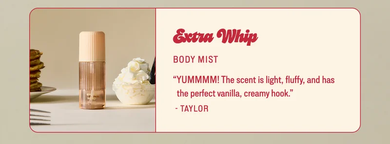 extra whip BODY MIST “YUMMMM! The scent is light, fluffy, and has the perfect vanilla, creamy hook.” - Taylor