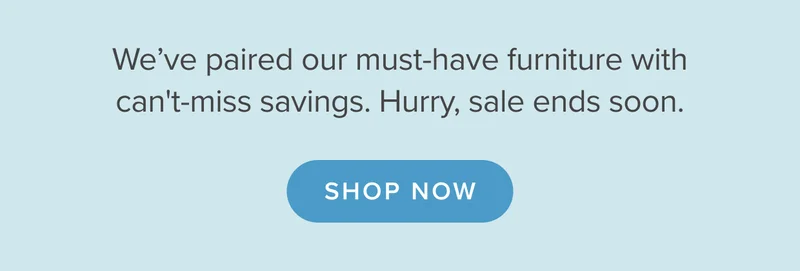 We’ve paired our must-have furniture with can't-miss savings. Hurry, sale ends soon. Shop now.