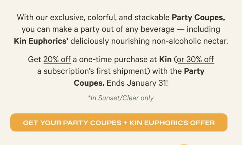 With our exclusive, colorful, and stackable Party Coupes, you can make a party out of any beverage - including Kin Euphorics' deliciously nourishing non-alcoholic nectar. Get 20% off a one-time purchase at Kin (or 30% off a subscription's first shipment) with the Party Coupes. *In Sunset/Clear only Ends January 31 - Get Your Coupes