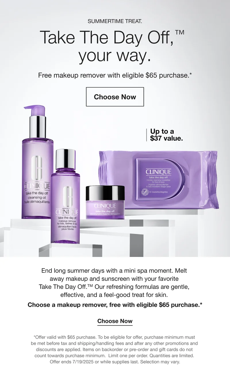 SUMMERTIME TREAT. Take The Day Off, ™ your way. | Free makeup remover with eligible $65 purchase.* | Choose Now | Up to a $37 value. | End long summer days with a mini spa moment. Melt away makeup and sunscreen with your favorite Take The Day Off.™ Our refreshing formulas are gentle, effective, and a feel-good treat for skin. Choose a makeup remover, free with eligible $65 purchase.* | Choose Now | *Offer valid with $65 purchase. To be eligible for offer, purchase minimum must be met before tax and shipping/handling fees and after any other promotions and discounts are applied. Items on backorder or pre-order and gift cards do not count towards purchase minimum. Limit one per order. Quantities are limited. Offer ends 7/19/2025 or while supplies last. Selection may vary.