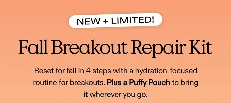NEW + LIMITED! Fall Breakout Repair Kit. Reset for fall in 4 steps with a hydration-focused routine for breakouts. Plus a Puffy Pouch to bring it wherever you go.
