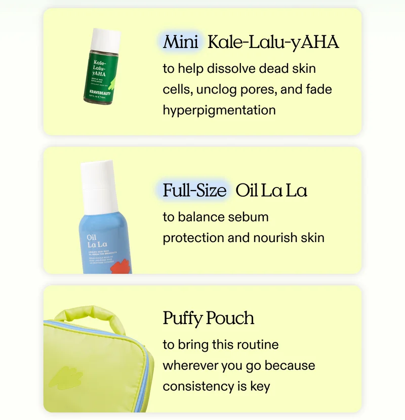 Mini Kale-Lalu-yAHA to help dissolve dead skin cells, unclog pores, and fade hyperpigmentation. Full-Size Oil La La to balance sebum protection and nourish skin. Puffy Pouch to bring this routine wherever you go because consistency is key.