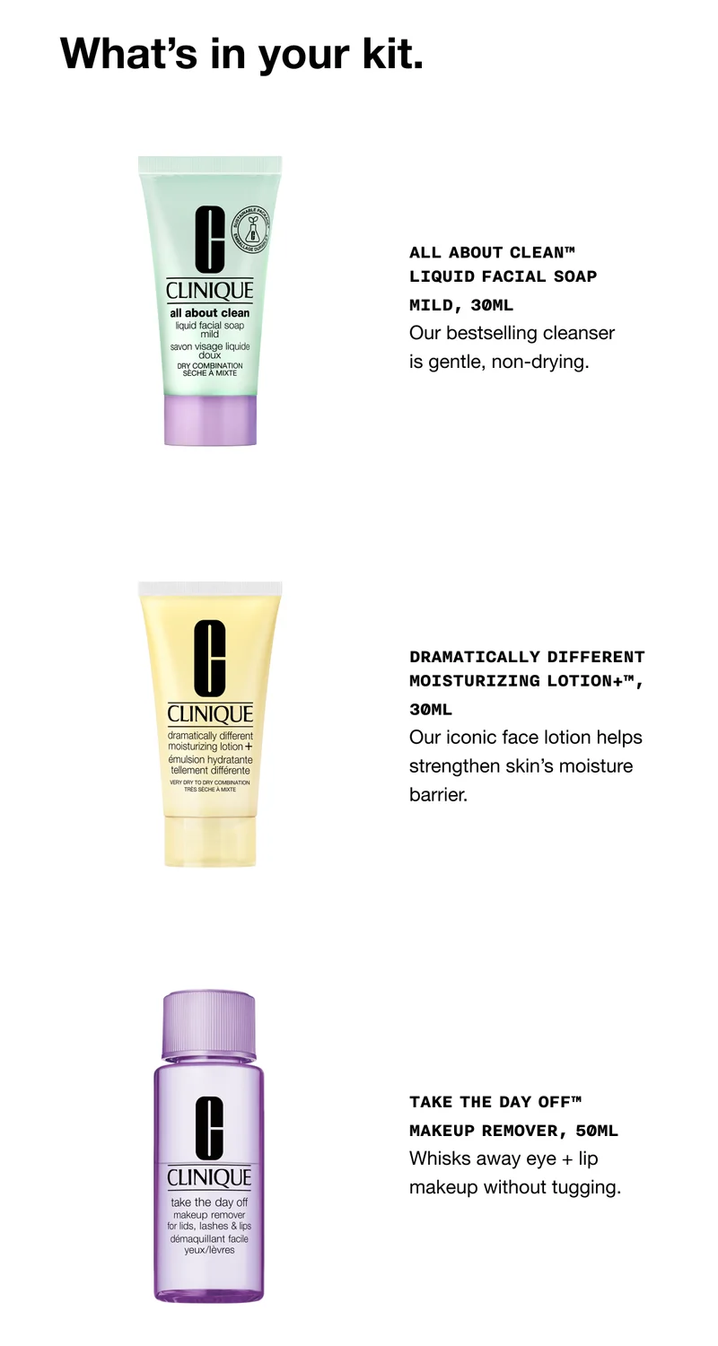 What's in your kit. | All About Clean™ Liquid Facial Soap Mild, 30ml Our bestselling cleanser is gentle, non-drying. | Dramatically Different Moisturizing Lotion+™, 30ml Our iconic face lotion helps strengthen skin’s moisture barrier. | Take The Day Off™ Makeup Remover, 50ml Whisks away eye + lip makeup without tugging.