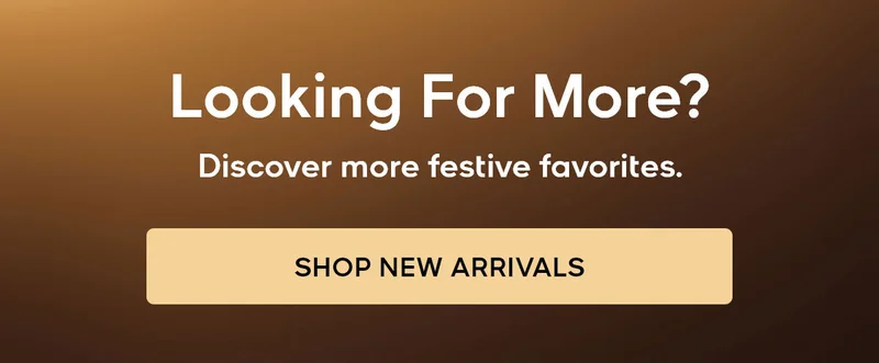 Looking For More? Discover more festive favorites. SHOP NEW ARRIVALS