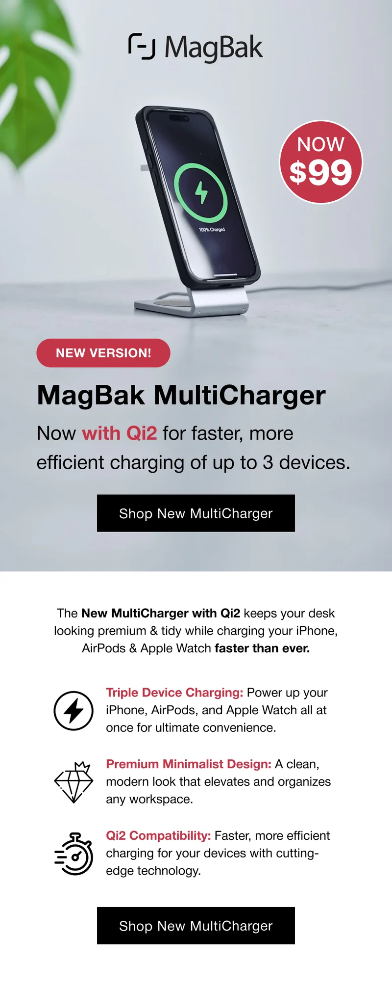 NEW VERSION! MagBak MultiCharger Now with Qi2 for faster, more efficient charging of up to 3 devices.  Shop New MultiCharger The New MultiCharger with Qi2 keeps your desk looking premium & tidy while charging your iPhone, AirPods & Apple Watch faster than ever. Triple Device Charging: Power up your iPhone, AirPods, and Apple Watch all at once for ultimate convenience. Premium Minimalist Design: A clean, modern look that elevates and organizes any workspace. Qi2 Compatibility: Faster, more efficient charging for your devices with cutting-edge technology.