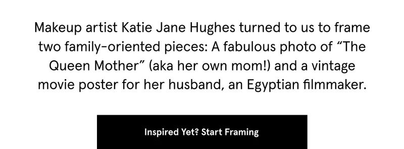Makeup artist Katie Jane Hughes turned to us to frame two family-oriented pieces: A fabulous photo of “The Queen Mother” (aka her own mom!) and a vintage movie poster for her husband, an Egyptian filmmaker.