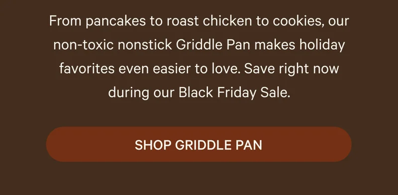 ON SALE | From pancakes to roast chicken to cookies, our non-toxic nonstick Griddle Pan makes holiday favorites even easier to love. Save right now during our Black Friday Sale. SHOP GRIDDLE PAN