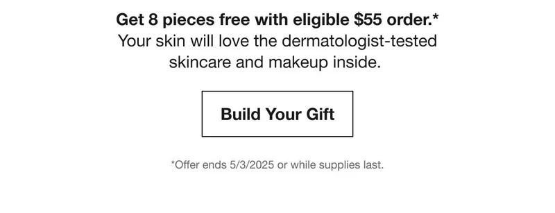 Get 8 pieces free with eligible $55 order.* | Your skin will love the dermatologist-tested skincare and makeup inside. | Build Your Gift | *Offer ends 5/3/2025 or while supplies last.