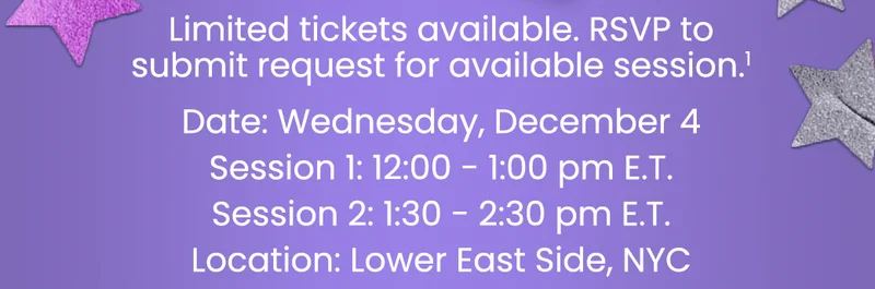 Limited tickets available. RSVP to submit request for available session.¹ Date: Wednesday, December 4 Session 1: 12:00 - 1:00 pm E.T. Session 2: 1:30 - 2:30 pm E.T. Location: Lower East Side, NYC