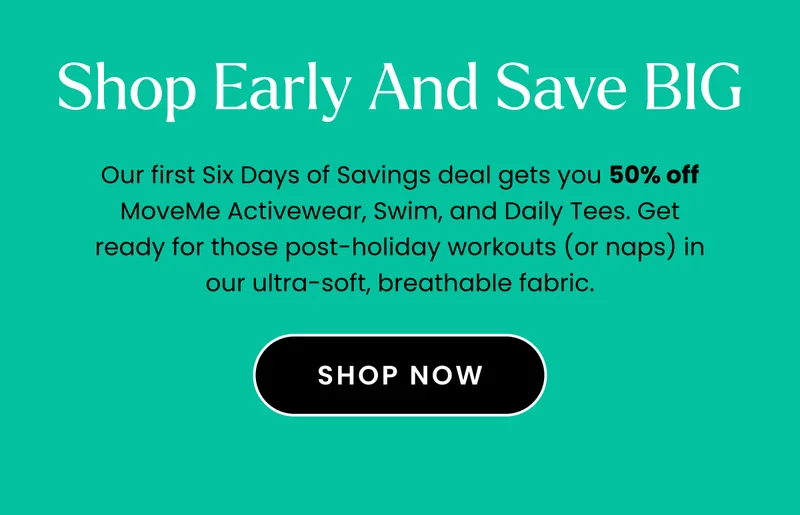 Headline: Shop Early and Save BIG Body: Our first Six Days of Savings deal gets you 50% off MoveMe Activewear, Swim, and Daily Tees. Get ready for those post-holiday workouts (or naps) in our ultra-soft, breathable fabric. CTA: Shop Now