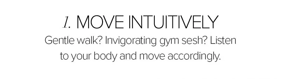 1. MOVE INTUITIVELY GENTLE WALK? INVIGORATING GYM SESH? LISTEN TO YOUR BODY AND MOVE ACCORDINGLY