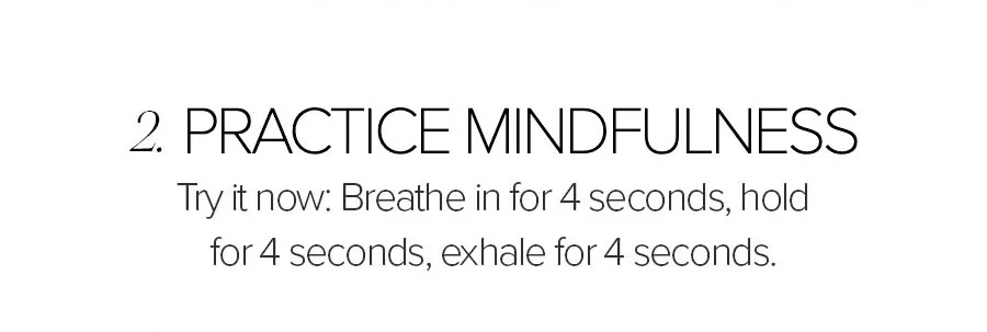 2. PRACTICE MINDFULNESS TRY IT NOW: BREATHE IN FOR 4 SECONDS, HOLD FOR 4 SECONDS, EXHALE FOR 4 SECONDS