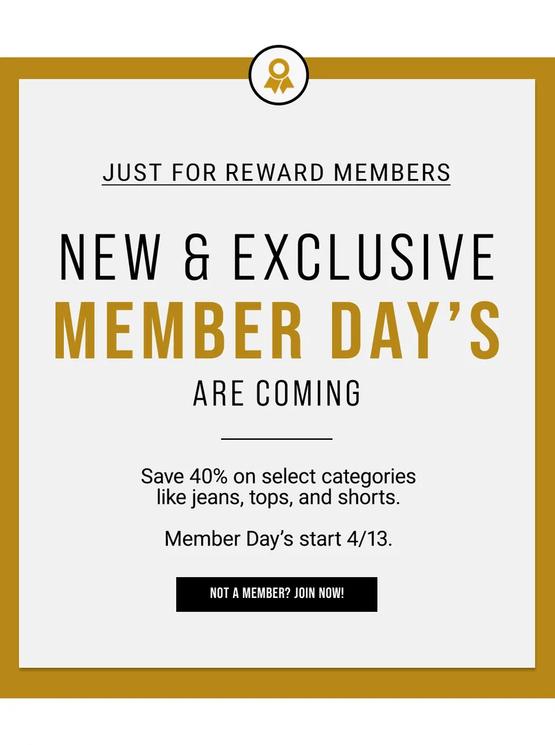 just for reward members.  new & exclusive member day’s are coming. Save 40% on select categories like jeans, tops, and shorts.   Member Day’s start 4/13.  Not a Member? Join Now!