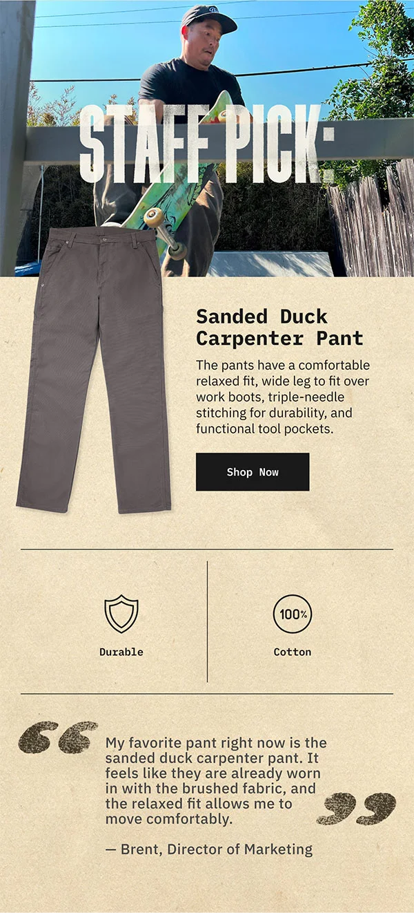 STAFF PICK: Sanded Duck Carpenter Pant. The pants have a comfortable relaxed fit, wide leg to fit over work boots, triple-needle stitching for durability, and functional tool pockets. Shop Now. Durable. 100% Cotton. "My favorite pant right now is the sanded duck carpenter pant. It feels like they are already worn in with the brushed fabric, and the relaxed fit allows me to move comfortably." - Brent, Director of Marketing.