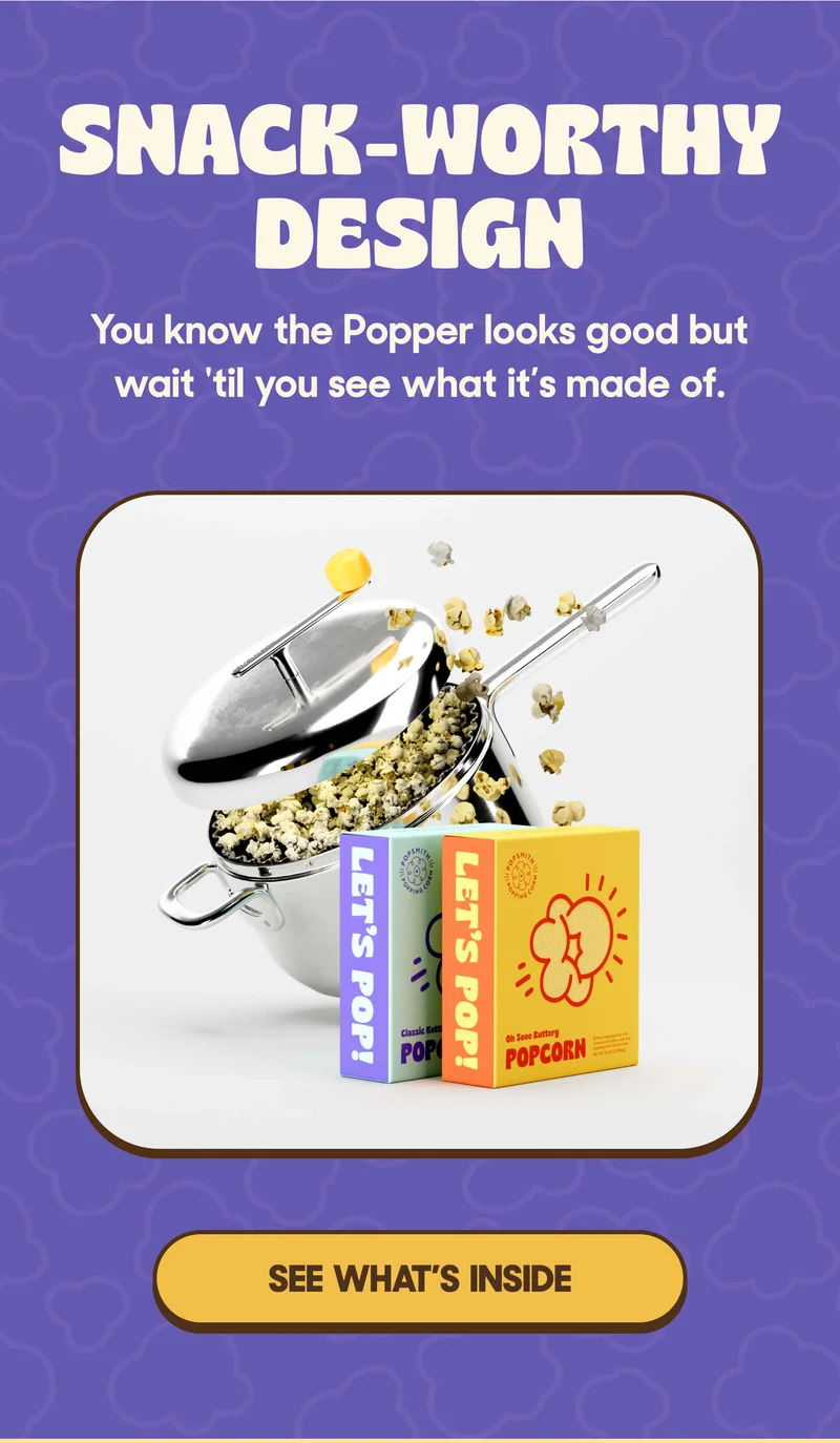SNACK-WORTHY DESIGN You know the Popper looks good but wait 'til you see what it's made of. SEE WHAT'S INSIDE