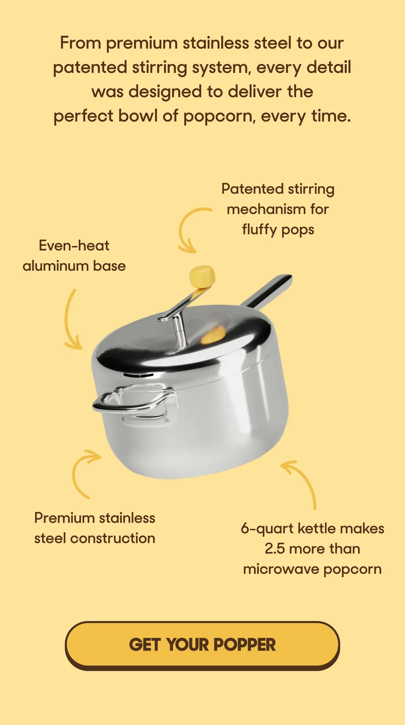 From premium stainless steel to our patented stirring system, every detail was designed to deliver the perfect bowl of popcorn, every time. Even-heat aluminum base Patented stirring mechanism for fluffy pops Premium stainless steel construction 6-quart kettle makes 2.5 more than microwave popcorn GET YOUR POPPER