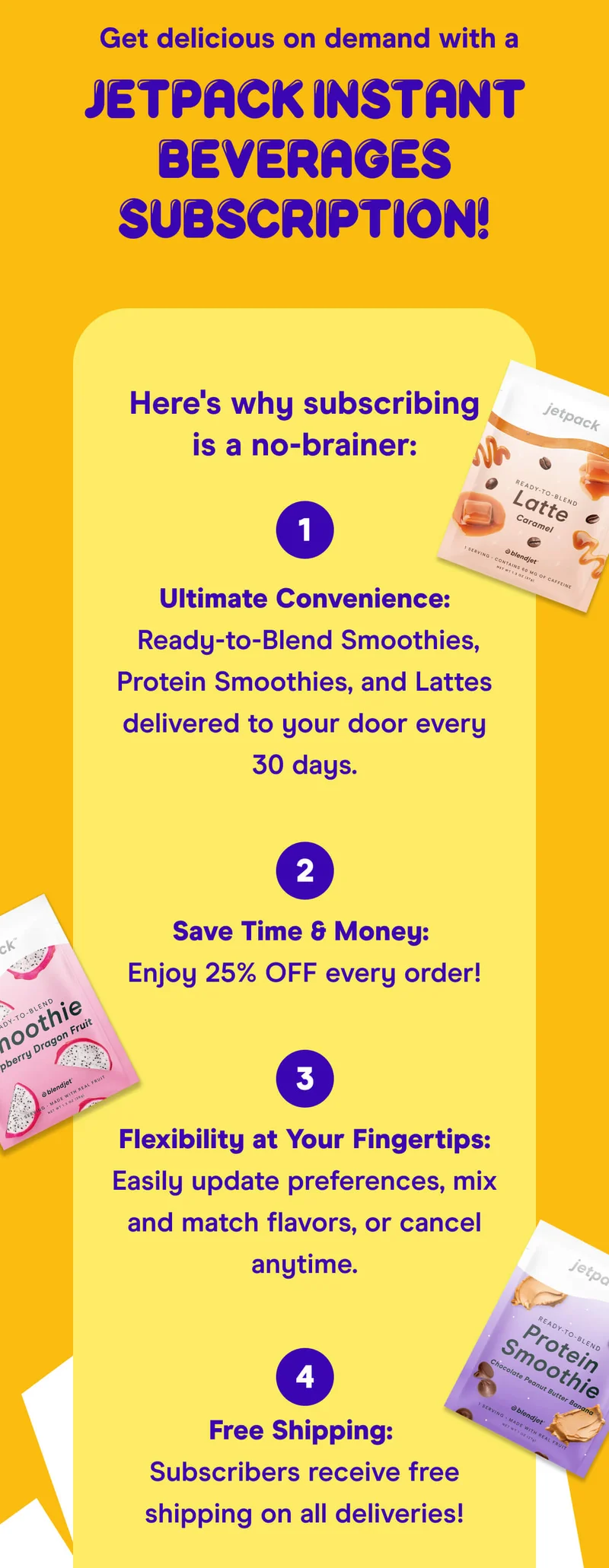 Get delicious on demand with a JetPack Instant Beverages Subscription!  Here's why subscribing is a no-brainer:  Ultimate Convenience: Ready-to-Blend Smoothies, Protein Smoothies, and Lattes delivered to your door every 30 days.  Save Time & Money: Enjoy 25% OFF every order!  Flexibility at Your Fingertips: Easily update preferences, mix and match flavors, or cancel anytime.  Free Shipping: Subscribers receive free shipping on all deliveries!