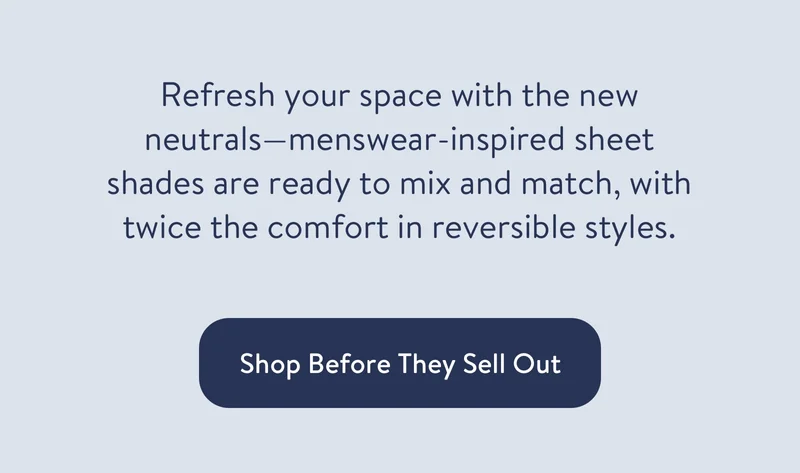 Refresh your space with new neutrals—menswear-inspired sheet shades are ready to mix and match, with twice the comfort in reversible styles.