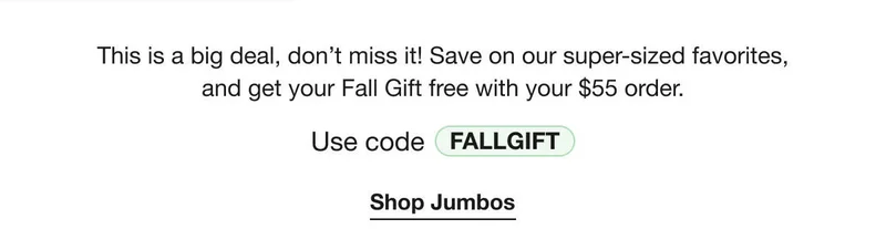 This is a big deal, don’t miss it! Save on our super-sized favorites, and get your Fall Gift free with your $55 order. | Use code discount code | Shop Jumbos