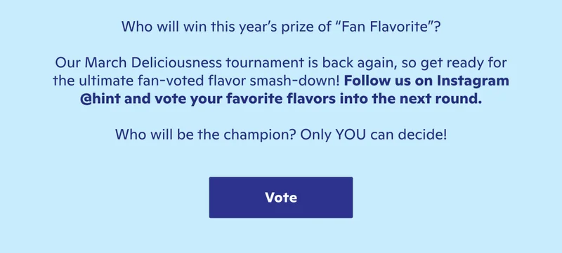 Who will win? Follow us on Instagram @hint and vote for your favorite flavors into the next round.
