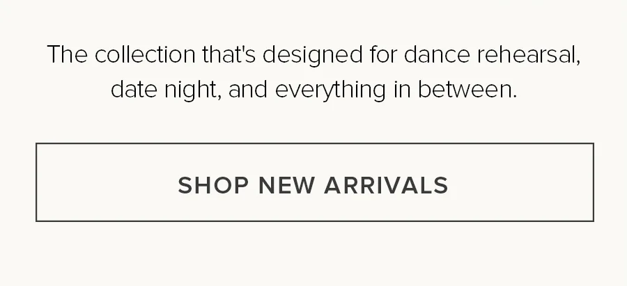 THE COLLECTION THAT'S DESIGNED FOR DANCE REHEARSAL, DATE NIGHT, AND EVERYTHING IN BETWEEN. SHOP NEW ARRIVALS.