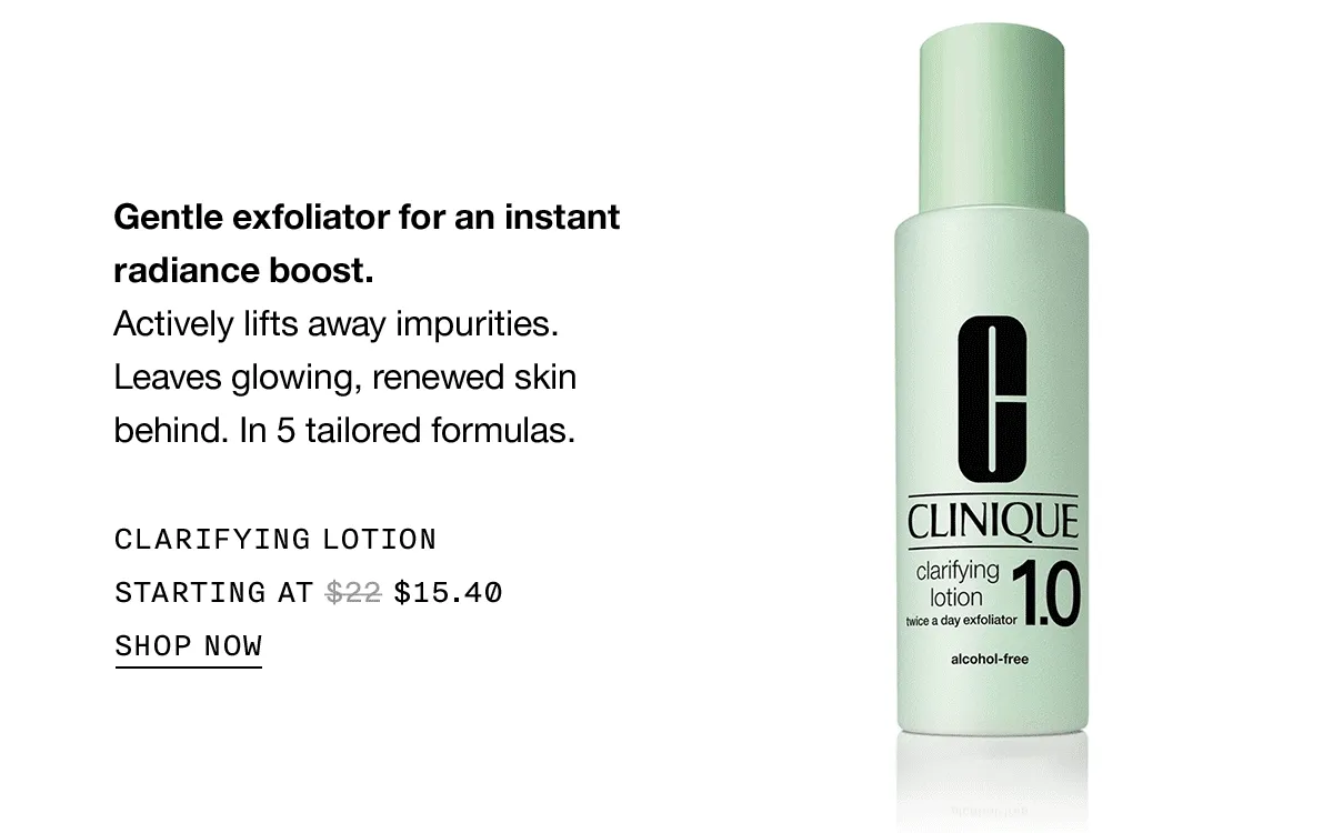 Gentle exfoliator for an instant radiance boost. Actively lifts away impurities. Leaves glowing, renewed skin behind. In 5 tailored formulas CLARIFYING LOTION STARTING AT $15.40 SHOP NOW