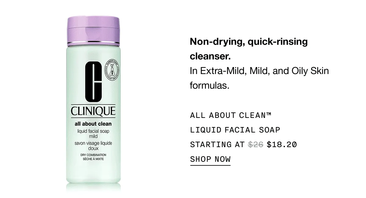 Non-drying, quick-rinsing cleanser. In Extra-Mild, Mild, and Oily Skin formulas. ALL ABOUT CLEAN™ LIQUID FACIAL SOAP STARTING AT $18.20 SHOP NOW