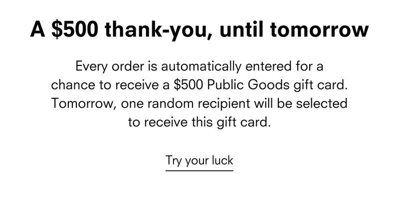 Every order is automatically entered for a chance to receive a $500 Public Goods gift card. Tomorrow, one random recipient will be selected to receive this gift card.