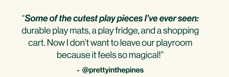“Some of the cutest play pieces I’ve ever seen: durable play mats, a play fridge, and a shopping cart. Now I don’t want to leave our playroom because it feels so magical!”
