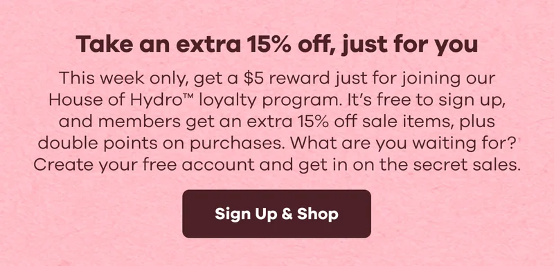 Take an extra 15% off, just for you. This week only, get a $5 reward just for joining our House of Hydro™ loyalty program. Its free to sign up, and members get an extra 15% off sale items, plus double points on purchases. What are you waiting for? Create your free account and get in on the secret sales. | Sign Up & Shop
