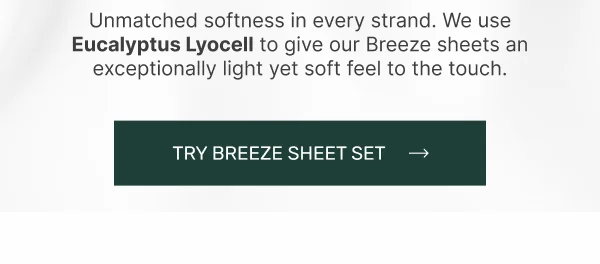 Unmatched softness in every strand. We use Eucalyptus Lyocell to give our Breeze Sheets an exceptionally light yet soft feel to the touch • Try Breeze Sheet Set