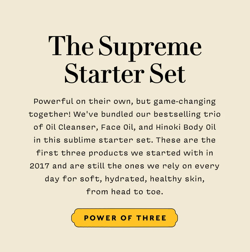 THE SUPREME STARTER SET  Shop Power of Three  Powerful on their own, but game-changing together! We've bundled our bestselling trio of Oil Cleanser, Face Oil, and Hinoki Body Oil in this sublime starter set. These are the first three products we started with in 2017 and are still the ones we rely on every day for soft, hydrated, healthy skin, from head to toe.
