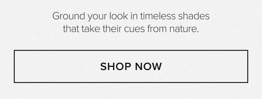 GROUND YOUR LOOK IN TIMELESS HADES THE TAKE THEIR CUES FROM NATURE. SHOP NOW