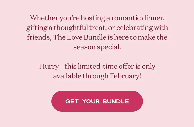 Whether you’re hosting a romantic dinner, gifting a thoughtful treat, or celebrating with friends, The Love Bundle is here to make the season special.  Hurry—this limited-time offer is only available through February! | GET YOUR BUNDLE