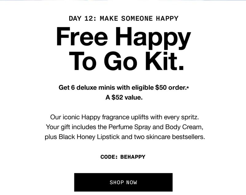 DAY 12: MAKE SOMEONE HAPPY | Free Happy To Go Kit. Get 6 deluxe minis with eligible $50 order.* A $52 value. Our iconic Happy fragrance uplifts with every spritz. Your gift includes the Perfume Spray and Body Cream, plus Black Honey Lipstick and two skincare bestsellers. CODE: discount code | SHOP NOW