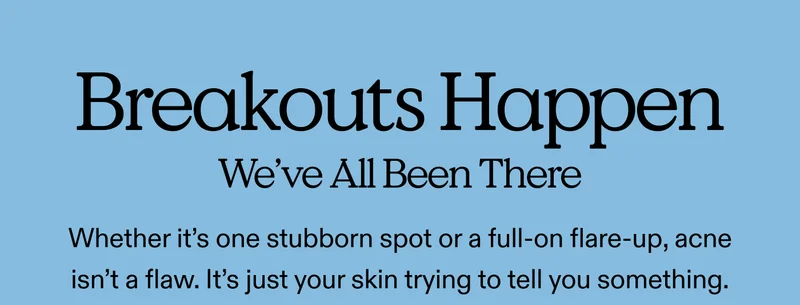 Breakouts Happen—We've All Been There Whether it’s one stubborn spot or a full-on flare-up, acne isn’t a flaw. It’s just your skin trying to tell you something.