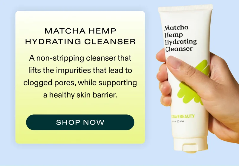 Matcha Hemp Hydrating Cleanser A non-stripping cleanser that lifts the impurities that lead to clogged pores, while supporting a healthy skin barrier.  |  SHOP NOW