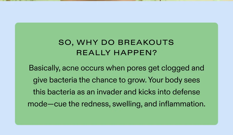 So, Why Do Breakouts Really Happen? Basically, acne occurs when pores get clogged and give bacteria the chance to grow. Your body sees this bacteria as an invader and kicks into defense mode—cue the redness, swelling, and inflammation.
